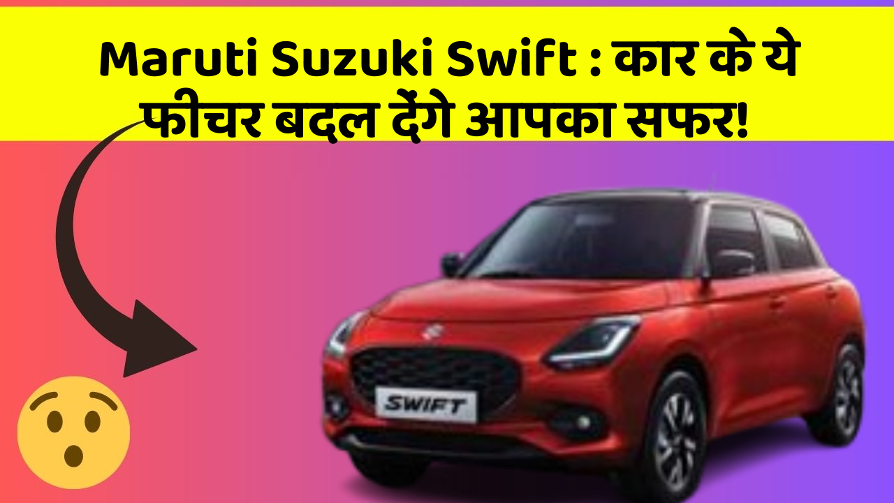 Maruti Suzuki Swift: कार के ये फीचर बदल देंगे आपका सफर!